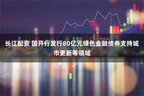 长江配资 国开行发行80亿元绿色金融债券支持城市更新等领域