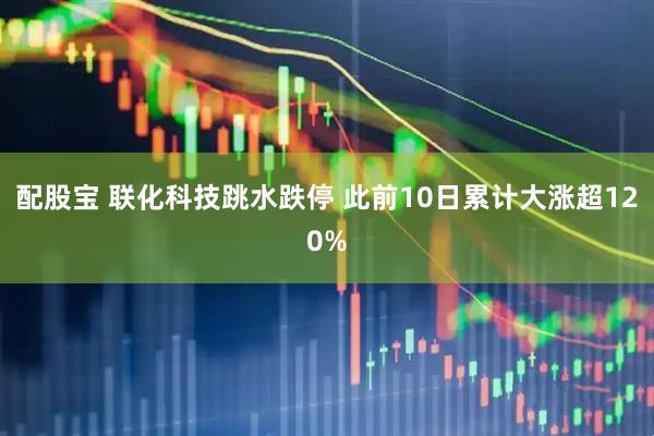 配股宝 联化科技跳水跌停 此前10日累计大涨超120%