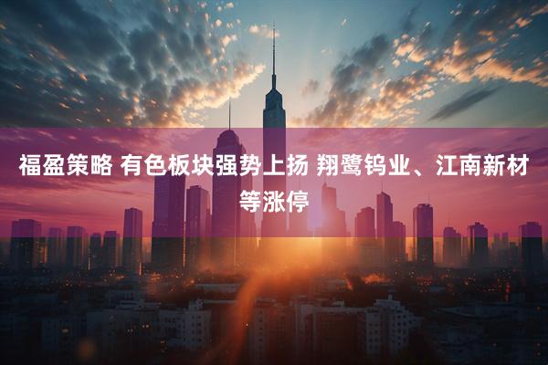 福盈策略 有色板块强势上扬 翔鹭钨业、江南新材等涨停