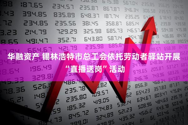 华融资产 锡林浩特市总工会依托劳动者驿站开展“直播送岗”活动