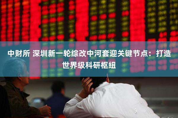 中财所 深圳新一轮综改中河套迎关键节点：打造世界级科研枢纽
