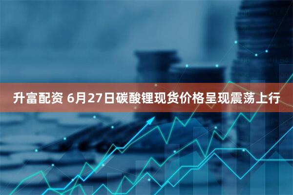 升富配资 6月27日碳酸锂现货价格呈现震荡上行