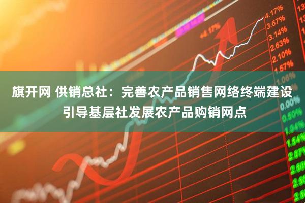 旗开网 供销总社：完善农产品销售网络终端建设 引导基层社发展农产品购销网点