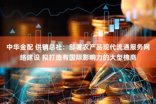 中华金配 供销总社：部署农产品现代流通服务网络建设 拟打造有国际影响力的大型棉商