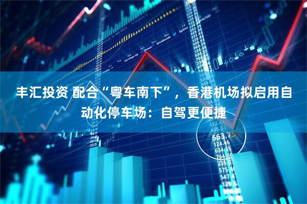 丰汇投资 配合“粤车南下”，香港机场拟启用自动化停车场：自驾更便捷