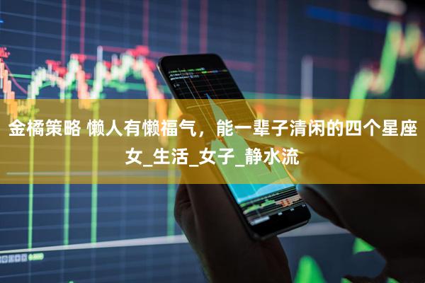 金橘策略 懒人有懒福气，能一辈子清闲的四个星座女_生活_女子_静水流