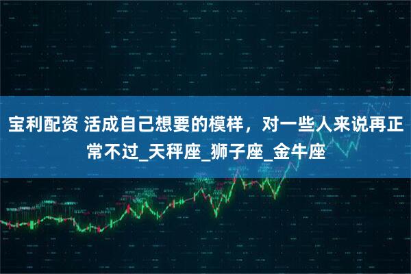 宝利配资 活成自己想要的模样，对一些人来说再正常不过_天秤座_狮子座_金牛座