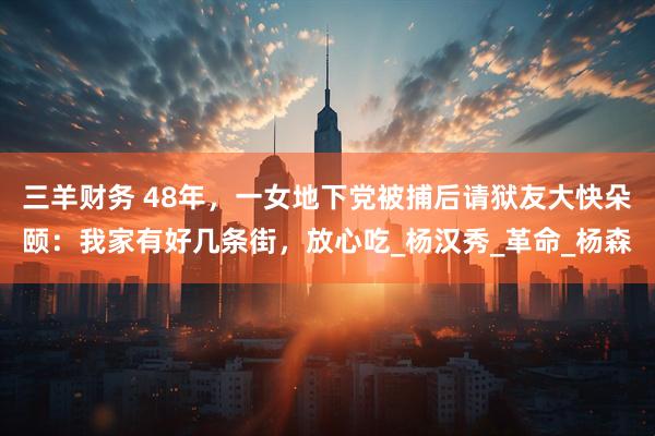 三羊财务 48年，一女地下党被捕后请狱友大快朵颐：我家有好几条街，放心吃_杨汉秀_革命_杨森