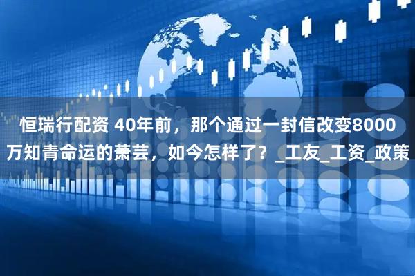 恒瑞行配资 40年前，那个通过一封信改变8000万知青命运的萧芸，如今怎样了？_工友_工资_政策