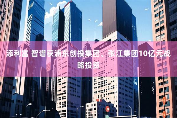 添利富 智谱获浦东创投集团、张江集团10亿元战略投资