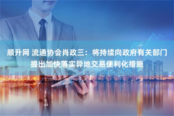 顺升网 流通协会肖政三：将持续向政府有关部门提出加快落实异地交易便利化措施
