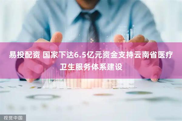 易投配资 国家下达6.5亿元资金支持云南省医疗卫生服务体系建设