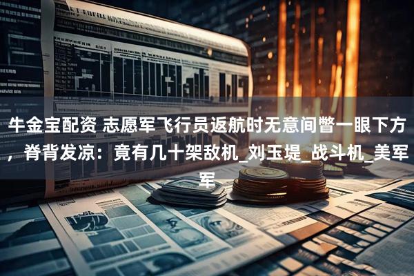 牛金宝配资 志愿军飞行员返航时无意间瞥一眼下方，脊背发凉：竟有几十架敌机_刘玉堤_战斗机_美军