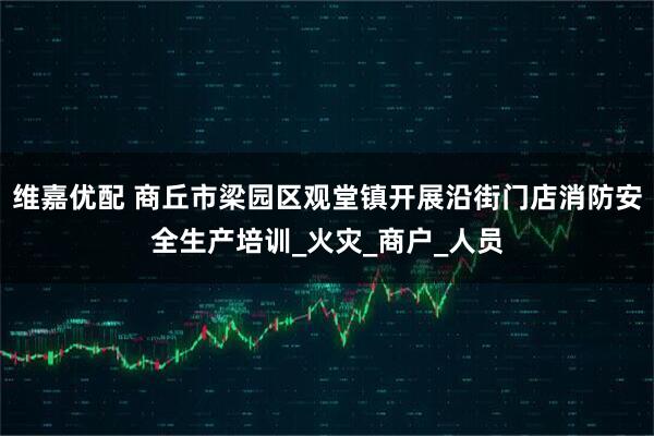维嘉优配 商丘市梁园区观堂镇开展沿街门店消防安全生产培训_火灾_商户_人员