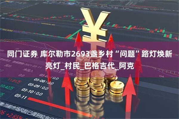 同门证券 库尔勒市2693盏乡村“问题”路灯焕新亮灯_村民_巴格吉代_阿克