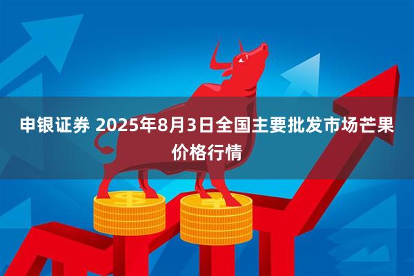申银证券 2025年8月3日全国主要批发市场芒果价格行情