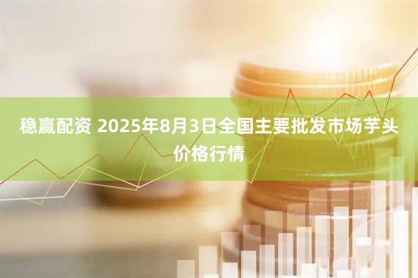 稳赢配资 2025年8月3日全国主要批发市场芋头价格行情