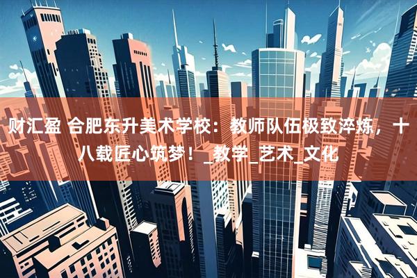 财汇盈 合肥东升美术学校：教师队伍极致淬炼，十八载匠心筑梦！_教学_艺术_文化