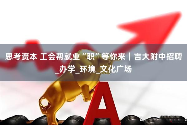 思考资本 工会帮就业“职”等你来｜吉大附中招聘_办学_环境_文化广场