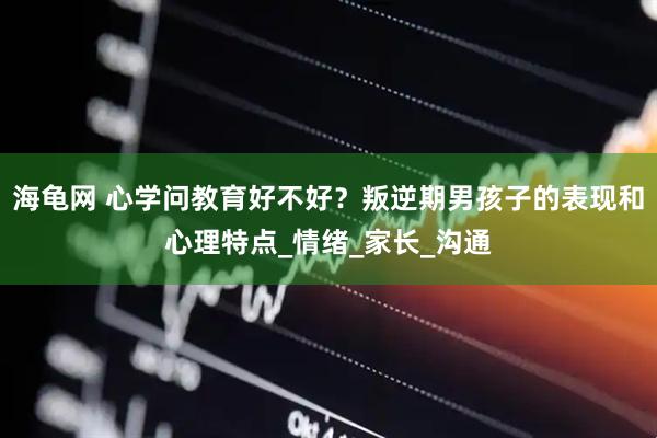 海龟网 心学问教育好不好？叛逆期男孩子的表现和心理特点_情绪_家长_沟通