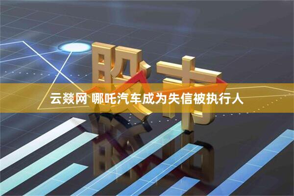 云燚网 哪吒汽车成为失信被执行人