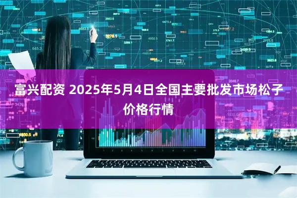 富兴配资 2025年5月4日全国主要批发市场松子价格行情