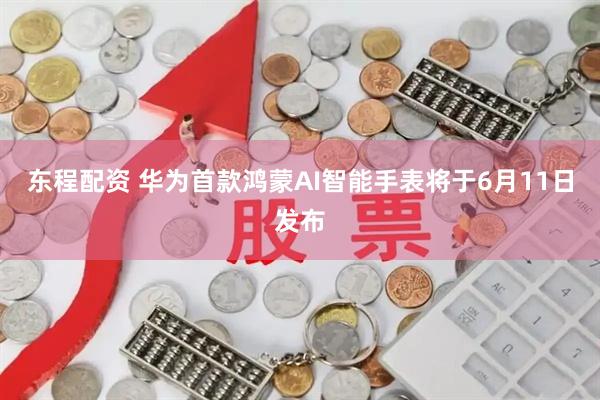 东程配资 华为首款鸿蒙AI智能手表将于6月11日发布