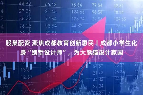 股巢配资 聚焦成都教育创新惠民丨成都小学生化身“别墅设计师”，为大熊猫设计家园