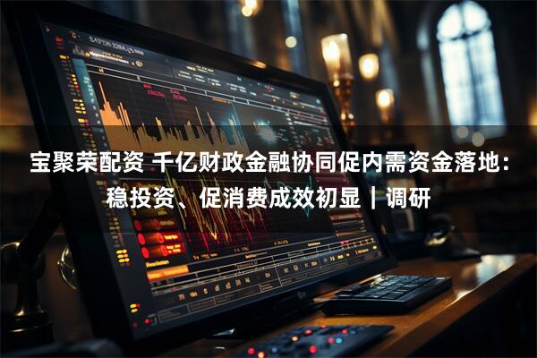 宝聚荣配资 千亿财政金融协同促内需资金落地：稳投资、促消费成效初显｜调研